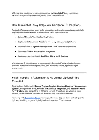 With real-time monitoring systems implemented by Bumblebot Tasky, companies
experience significantly fewer outages and faster recovery times.
How Bumblebot Tasky Helps You Transform IT Operations
Bumblebot Tasky combines smart tools, automation, and remote support systems to help
organizations modernize their IT infrastructure. Their services include:
●​ Setup of Remote Troubleshooting Systems​
●​ Deployment of advanced Asset and Inventory Management platforms​
●​ Implementation of System Configuration Tools for faster IT operations​
●​ Seamless Firewall and Antivirus Integration​
●​ Monitoring dashboards with Real-Time Alerts for IT Systems​
With strategic IT consulting and ongoing support, Bumblebot Tasky helps businesses
eliminate downtime, enhance productivity, and maintain a secure, optimized digital
environment.
Final Thought: IT Automation Is No Longer Optional—It’s
Essential
Organizations that invest in Remote Troubleshooting, Asset and Inventory Management,
System Configuration Tools, Firewall and Antivirus Integration, and Real-Time Alerts
for IT Systems stay competitive in 2025 and beyond. These tools allow them to work
smarter, faster, and more securely—all while reducing operational overhead.
Partnering with Bumblebot Tasky ensures your business deploys these technologies the
right way, enabling long-term digital growth and seamless IT performance.
 