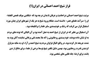 ‫ايران‬ ‫در‬ ‫احسائی‬ ‫احمد‬ ‫شيخ‬ ‫فراز‬(1)
‫دراحاديث‬ ‫احسائی‬ ‫احمد‬ ‫شيخ‬ ‫مرتبت‬‫كه‬ ‫بود‬ ‫درجه‬ ‫بدان‬ ‫تا‬ ‫عرفان‬ ‫و‬«‫تنكابنی‬‫قص‬ ‫مولف‬‫ص‬‫العلما‬»
‫را‬ ‫او‬«‫سرآمد‬‫علمای‬‫عصر‬»‫است‬ ‫دانسته‬.‫چنان‬ ‫ايران‬ ‫شهرهای‬ ‫از‬ ‫يك‬ ‫هر‬ ‫به‬ ‫شيخ‬ ‫ورود‬ ‫هنگام‬‫مورد‬
‫بود‬ ‫برانگيخته‬ ‫را‬ ‫علما‬ ‫ساير‬ ‫خودپسندی‬ ‫و‬ ‫رشك‬ ‫كه‬ ‫گرفت‬ ‫می‬ ‫قرار‬ ‫استقبال‬.
‫آن‬‫ه‬ ‫توده‬ ‫كه‬ ‫اقبالی‬ ‫آن‬ ‫و‬ ‫بود‬ ‫آمده‬ ‫عمل‬ ‫به‬ ‫احمد‬ ‫شيخ‬ ‫از‬ ‫ايران‬ ‫در‬ ‫كه‬ ‫نظير‬ ‫بی‬ ‫استقبال‬‫مردم‬ ‫ای‬
‫آن‬ ‫نماينده‬ ‫برغانی‬ ‫تقی‬ ‫محمد‬ ‫مال‬ ‫كه‬ ‫را‬ ‫روحانيونی‬ ‫پسندی‬ ‫خود‬ ،‫بودند‬ ‫داده‬ ‫نشان‬ ‫او‬ ‫به‬‫به‬ ،‫بود‬ ‫ان‬
‫بود‬ ‫كرده‬ ‫دار‬ ‫جريحه‬ ‫شدت‬.‫متز‬ ‫مثابه‬ ‫به‬ ،‫او‬ ‫آراء‬ ‫و‬ ‫احمد‬ ‫شيخ‬ ‫به‬ ‫مردم‬ ‫فراوان‬ ‫اقبال‬ ‫واقع‬ ‫در‬‫لزل‬
‫بود‬ ‫روحانيون‬ ‫قدرت‬ ‫گرديدن‬.، ‫علما‬ ‫از‬ ‫برخی‬ ‫توسط‬ ‫شيخ‬ ‫تكفير‬ ‫دليل‬ ‫بهمين‬‫دف‬ ‫برای‬‫دين‬ ‫از‬ ‫اع‬
‫بود‬ ‫شخصی‬ ‫های‬ ‫طلبی‬ ‫جاه‬ ‫ارضاء‬ ‫برای‬ ،‫باشد‬.
 