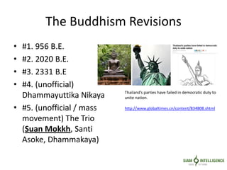 The Buddhism Revisions
• #1. 956 B.E.
• #2. 2020 B.E.
• #3. 2331 B.E
• #4. (unofficial)
Dhammayuttika Nikaya
• #5. (unofficial / mass
movement) The Trio
(Suan Mokkh, Santi
Asoke, Dhammakaya)
Thailand’s parties have failed in democratic duty to
unite nation.
http://www.globaltimes.cn/content/834808.shtml
 