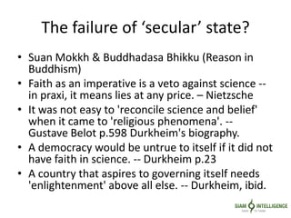 The failure of ‘secular’ state?
• Suan Mokkh & Buddhadasa Bhikku (Reason in
Buddhism)
• Faith as an imperative is a veto against science --
in praxi, it means lies at any price. – Nietzsche
• It was not easy to 'reconcile science and belief'
when it came to 'religious phenomena'. --
Gustave Belot p.598 Durkheim's biography.
• A democracy would be untrue to itself if it did not
have faith in science. -- Durkheim p.23
• A country that aspires to governing itself needs
'enlightenment' above all else. -- Durkheim, ibid.
 