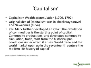 ‘Capitalism’
• Capitalist = Wealth accumulation (1709, 1792)
• Original idea of ‘capitalism’ was in Thackeray’s novel
The Newcomes (1854)
• Karl Marx further developed an idea: ‘The circulation
of commodities is the starting point of capital.
Commodity productions, and developed commodity
circulation, trade, start from the historical pre-
conditions under which it arises. World trade and the
world market open up in the seventeenth century the
modern life-history of capital’
(from : Capitalism and Modernity : The great debate)
 