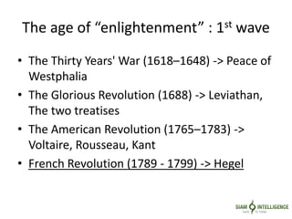 The age of “enlightenment” : 1st wave
• The Thirty Years' War (1618–1648) -> Peace of
Westphalia
• The Glorious Revolution (1688) -> Leviathan,
The two treatises
• The American Revolution (1765–1783) ->
Voltaire, Rousseau, Kant
• French Revolution (1789 - 1799) -> Hegel
 