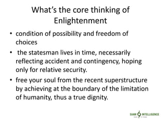 What’s the core thinking of
Enlightenment
• condition of possibility and freedom of
choices
• the statesman lives in time, necessarily
reflecting accident and contingency, hoping
only for relative security.
• free your soul from the recent superstructure
by achieving at the boundary of the limitation
of humanity, thus a true dignity.
 