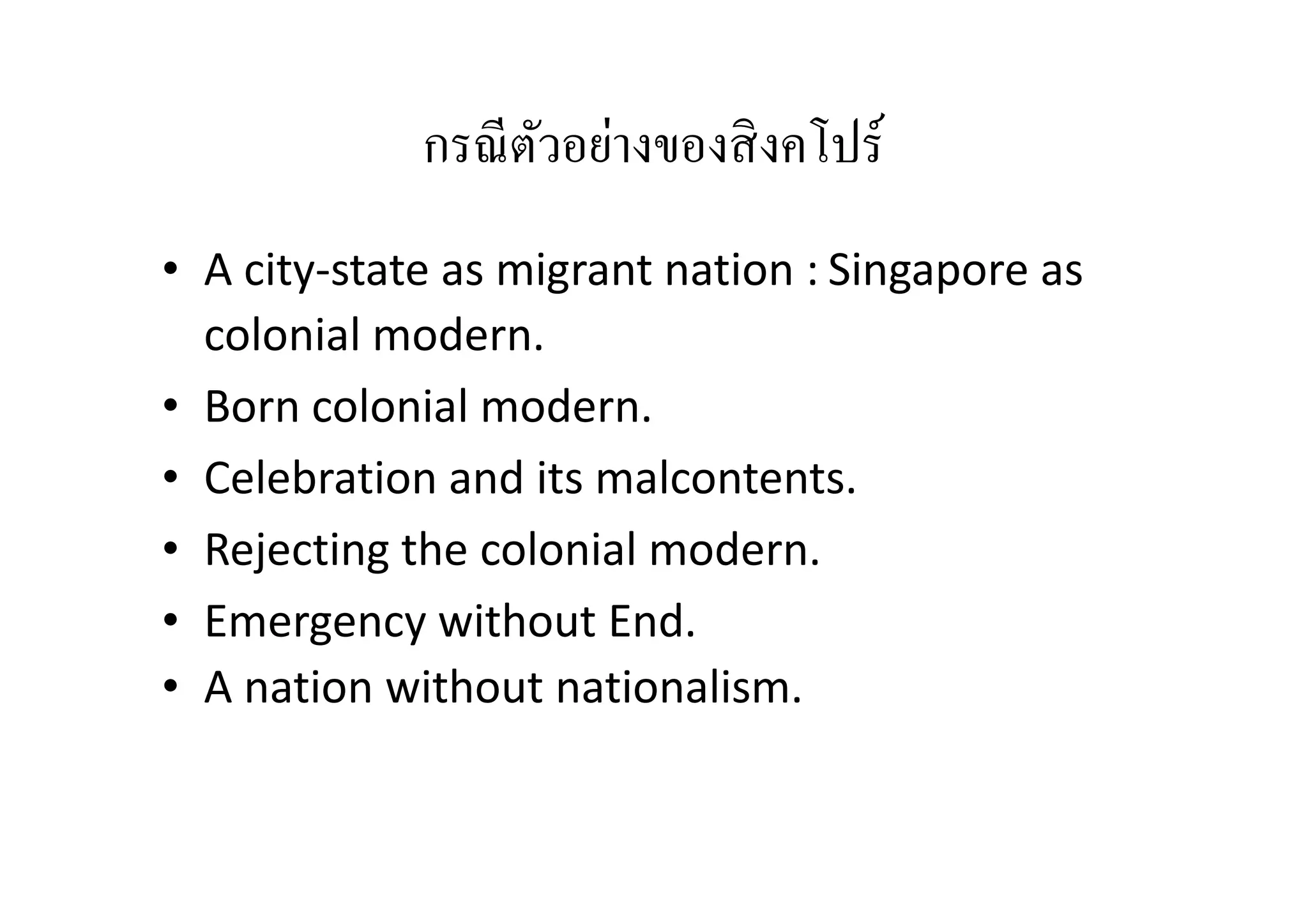 กรณี ตวอย่างของสิ งคโปร์
ั
• A city-state as migrant nation : Singapore as
colonial modern.
• Born colonial modern.
• Celebration and its malcontents.
• Rejecting the colonial modern.
• Emergency without End.
• A nation without nationalism.

 