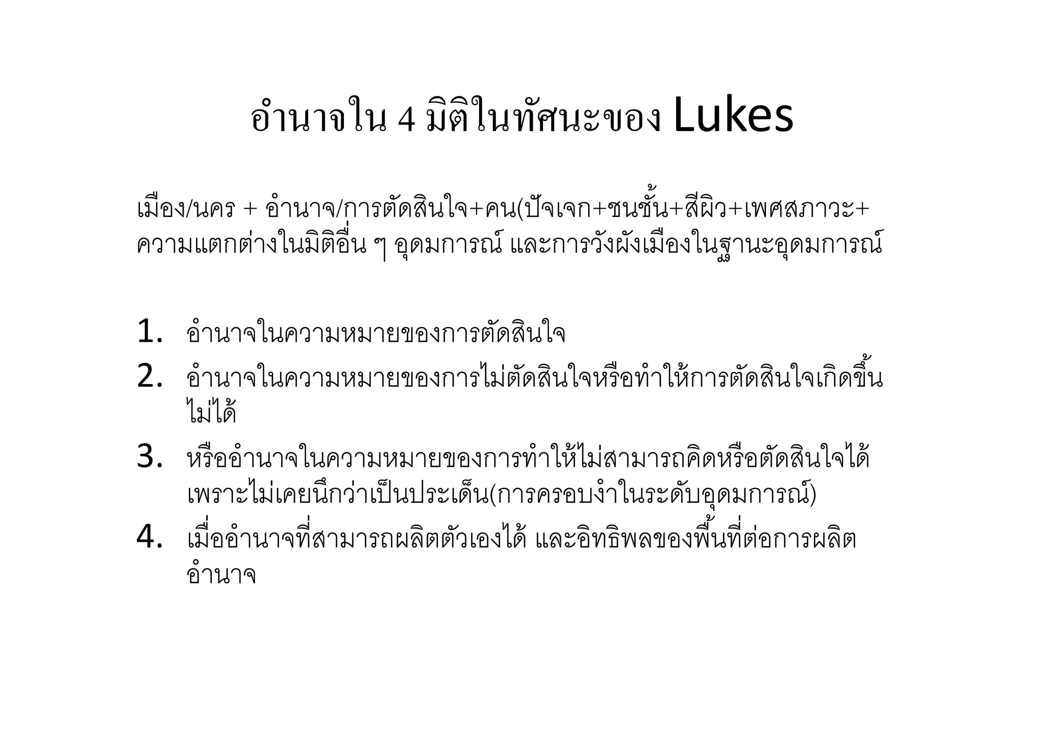อํานาจใน 4 มิติในทัศนะของ Lukes
เมือง/นคร + อํานาจ/การตัดสินใจ+คน(ปั จเจก+ชนชัน+สีผิว+เพศสภาวะ+
ความแตกต่างในมิตอืน ๆ อุดมการณ์ และการวังผังเมืองในฐานะอุดมการณ์
ิ
1. อํานาจในความหมายของการตัดสินใจ
2. อํานาจในความหมายของการไม่ตดสินใจหรื อทําให้ การตัดสินใจเกิดขึน
ั
ไม่ได้
3. หรื ออํานาจในความหมายของการทําให้ ไม่สามารถคิดหรื อตัดสินใจได้
เพราะไม่เคยนึกว่าเป็ นประเด็น(การครอบงําในระดับอุดมการณ์)
4. เมืออํานาจทีสามารถผลิตตัวเองได้ และอิทธิพลของพืนทีต่อการผลิต
อํานาจ

 
