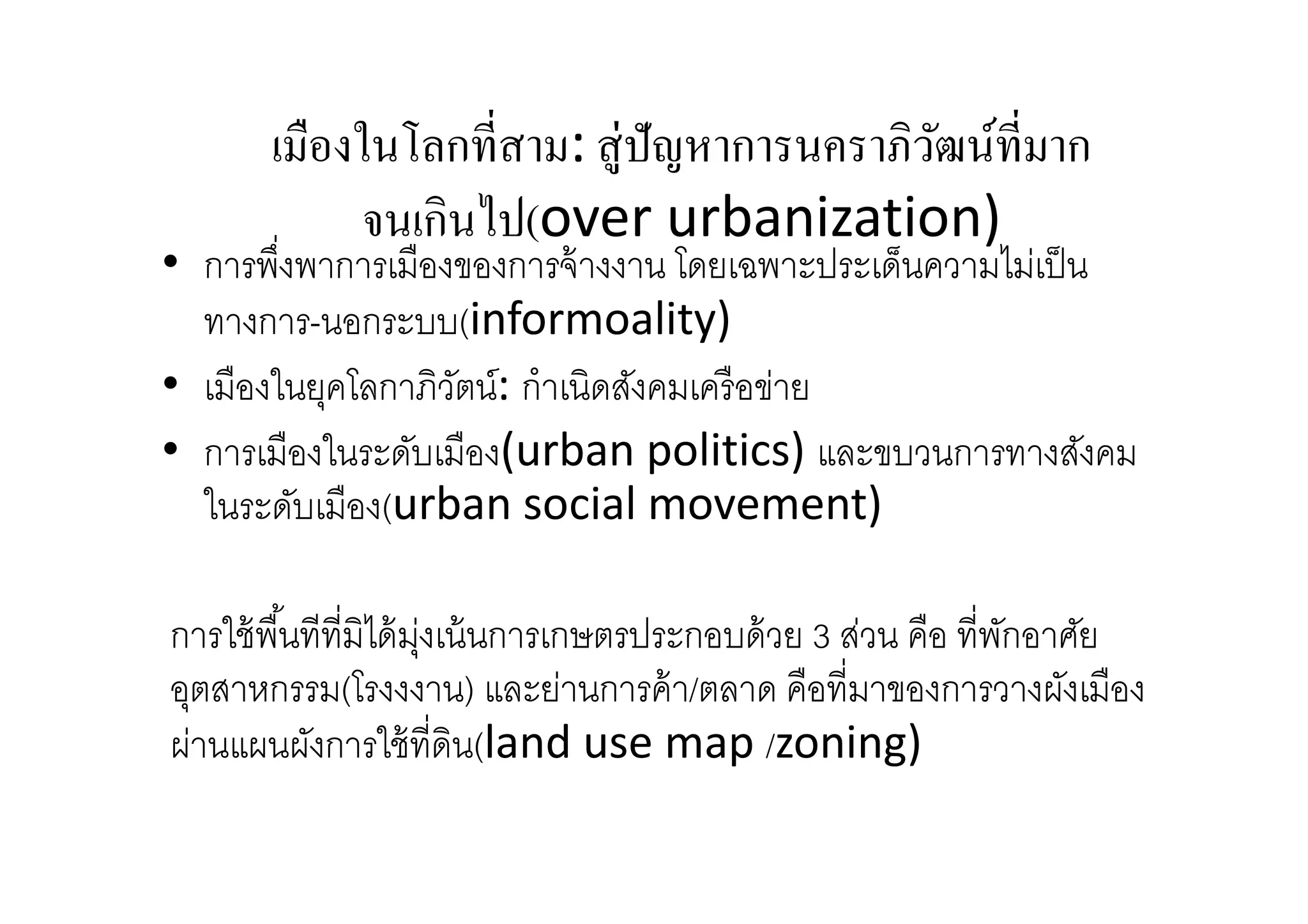 เมืองในโลกทีสาม: สู่ปัญหาการนคราภิวฒน์ทีมาก
ั
จนเกินไป(over urbanization)

• การพึงพาการเมืองของการจ้ างงาน โดยเฉพาะประเด็นความไม่เป็ น
ทางการ-นอกระบบ(informoality)
• เมืองในยุคโลกาภิวตน์: กําเนิดสังคมเครื อข่าย
ั
• การเมืองในระดับเมือง(urban politics) และขบวนการทางสังคม
ในระดับเมือง(urban social movement)
การใช้ พืนทีทีมิได้ มงเน้ นการเกษตรประกอบด้ วย 3 ส่วน คือ ทีพักอาศัย
ุ่
อุตสาหกรรม(โรงงงาน) และย่านการค้ า/ตลาด คือทีมาของการวางผังเมือง
ผ่านแผนผังการใช้ ทีดิน(land use map /zoning)

 
