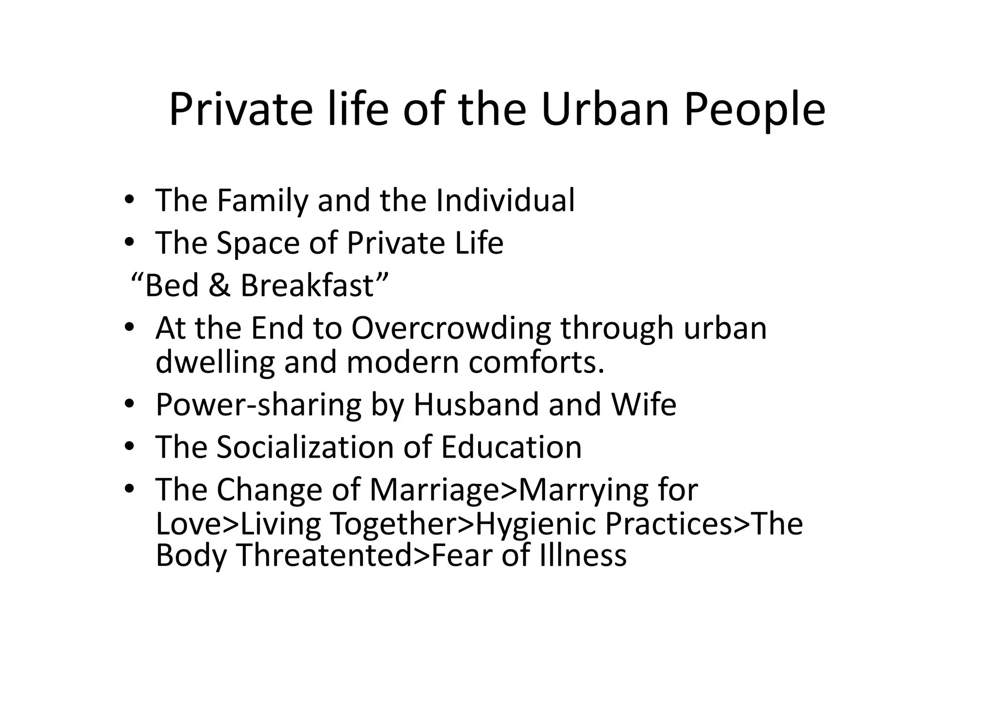 Private life of the Urban People
• The Family and the Individual
• The Space of Private Life
“Bed & Breakfast”
• At the End to Overcrowding through urban
dwelling and modern comforts.
• Power-sharing by Husband and Wife
• The Socialization of Education
• The Change of Marriage>Marrying for
Love>Living Together>Hygienic Practices>The
Body Threatented>Fear of Illness

 