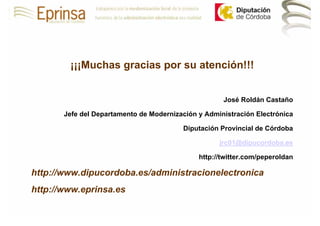 ¡¡¡Muchas gracias por su atención!!!


                                                     José Roldán Castaño

       Jefe del Departamento de Modernización y Administración Electrónica

                                         Diputación Provincial de Córdoba

                                                    jrc01@dipucordoba.es

                                              http://twitter.com/peperoldan

http://www.dipucordoba.es/administracionelectronica
http://www.eprinsa.es
 