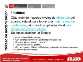 Secretaría
General
Secretaría de Gestión
Pública
Obtención de mayores niveles de eficiencia del
aparato estatal, para lograr una mejor atención
ciudadana, priorizando y optimizando el uso
de los recursos públicos.
Se busca alcanzar un Estado:
 Al servicio de la ciudadanía
 Con canales efectivos de participación ciudadana
 Descentralizado y desconcentrado
 Transparente en su gestión
 Con servidores públicos calificados y adecuadamente remunerados
 Fiscalmente equilibrado.
Finalidad
 