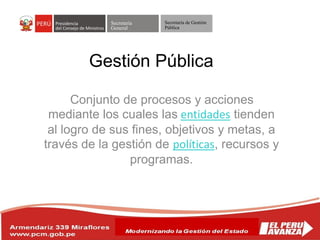 Secretaría
General
Secretaría de Gestión
Pública
Conjunto de procesos y acciones
mediante los cuales las entidades tienden
al logro de sus fines, objetivos y metas, a
través de la gestión de políticas, recursos y
programas.
Gestión Pública
 