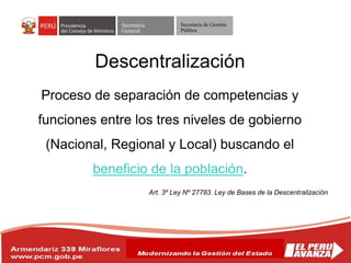 Secretaría
General
Secretaría de Gestión
Pública
Descentralización
Proceso de separación de competencias y
funciones entre los tres niveles de gobierno
(Nacional, Regional y Local) buscando el
beneficio de la población.
Art. 3º Ley Nº 27783. Ley de Bases de la Descentralización
 