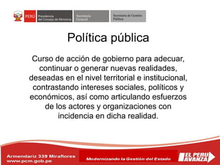 Secretaría
General
Secretaría de Gestión
Pública
Política pública
Curso de acción de gobierno para adecuar,
continuar o generar nuevas realidades,
deseadas en el nivel territorial e institucional,
contrastando intereses sociales, políticos y
económicos, así como articulando esfuerzos
de los actores y organizaciones con
incidencia en dicha realidad.
 