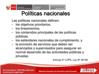 Secretaría
General
Secretaría de Gestión
Pública
Políticas nacionales
Las políticas nacionales definen:
- los objetivos prioritarios,
- los lineamientos,
- los contenidos principales de las políticas
públicas,
- los estándares nacionales de cumplimiento, y
- la provisión de servicios que deben ser
alcanzados y supervisados para asegurar en
normal desarrollo de las actividades públicas y
privadas.
Artículo 4º LOPE, Ley Nº 29158
 