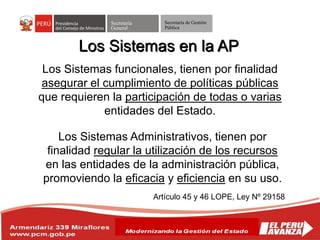 Secretaría
General
Secretaría de Gestión
Pública
Los Sistemas en la AP
Artículo 45 y 46 LOPE, Ley Nº 29158
Los Sistemas funcionales, tienen por finalidad
asegurar el cumplimiento de políticas públicas
que requieren la participación de todas o varias
entidades del Estado.
Los Sistemas Administrativos, tienen por
finalidad regular la utilización de los recursos
en las entidades de la administración pública,
promoviendo la eficacia y eficiencia en su uso.
 