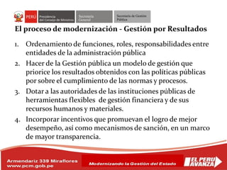 Secretaría
General
Secretaría de Gestión
Pública
El proceso de modernización - Gestión por Resultados
1. Ordenamiento de funciones, roles, responsabilidades entre
entidades de la administración pública
2. Hacer de la Gestión pública un modelo de gestión que
priorice los resultados obtenidos con las políticas públicas
por sobre el cumplimiento de las normas y procesos.
3. Dotar a las autoridades de las instituciones públicas de
herramientas flexibles de gestión financiera y de sus
recursos humanos y materiales.
4. Incorporar incentivos que promuevan el logro de mejor
desempeño, así como mecanismos de sanción, en un marco
de mayor transparencia.
 