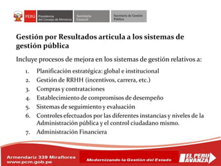 Secretaría
General
Secretaría de Gestión
Pública
Gestión por Resultados articula a los sistemas de
gestión pública
Incluye procesos de mejora en los sistemas de gestión relativos a:
1. Planificación estratégica: global e institucional
2. Gestión de RRHH (incentivos, carrera, etc.)
3. Compras y contrataciones
4. Establecimiento de compromisos de desempeño
5. Sistemas de seguimiento y evaluación
6. Controles efectuados por las diferentes instancias y niveles de la
Administración pública y el control ciudadano mismo.
7. Administración Financiera
 