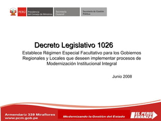 Secretaría
General
Secretaría de Gestión
Pública
Decreto Legislativo 1026
Junio 2008
Establece Régimen Especial Facultativo para los Gobiernos
Regionales y Locales que deseen implementar procesos de
Modernización Institucional Integral
 