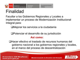 Secretaría
General
Secretaría de Gestión
Pública
Facultar a los Gobiernos Regionales y Locales a
implementar un proceso de Modernización Institucional
Integral para:
Mejorar los servicios a la ciudadanía
Potenciar el desarrollo de su jurisdicción
Hacer efectivo el traslado de recursos humanos del
gobierno nacional a los gobiernos regionales y locales,
en el marco del proceso de descentralización
Así como:
Finalidad
 