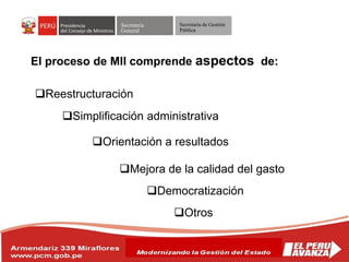 Secretaría
General
Secretaría de Gestión
Pública
El proceso de MII comprende aspectos de:
Reestructuración
Simplificación administrativa
Orientación a resultados
Mejora de la calidad del gasto
Democratización
Otros
 