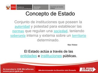 Secretaría
General
Secretaría de Gestión
Pública
Conjunto de instituciones que poseen la
autoridad y potestad para establecer las
normas que regulan una sociedad, teniendo
soberanía interna y externa sobre un territorio
determinado.
Concepto de Estado
Max Weber
El Estado actúa a través de las
entidades e instituciones públicas.
 