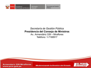 Secretaría
General
Secretaría de Gestión
Pública
Secretaría de Gestión Pública
Presidencia del Consejo de Ministros
Av.. Armendáriz 339 – Miraflores
Teléfono: 1-7168917
 