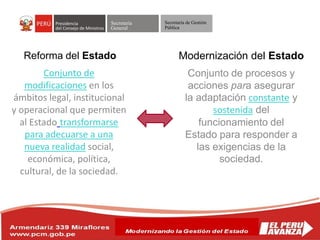 Secretaría
General
Secretaría de Gestión
Pública
Conjunto de
modificaciones en los
ámbitos legal, institucional
y operacional que permiten
al Estado transformarse
para adecuarse a una
nueva realidad social,
económica, política,
cultural, de la sociedad.
Reforma del Estado
Conjunto de procesos y
acciones para asegurar
la adaptación constante y
sostenida del
funcionamiento del
Estado para responder a
las exigencias de la
sociedad.
Modernización del Estado
 
