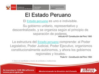 Secretaría
General
Secretaría de Gestión
Pública
El Estado peruano es uno e indivisible.
Su gobierno unitario, representativo y
descentralizado, y se organiza según el principio de
separación de poderes.
El Estado Peruano
Artículo 43º Constitución del Perú 1993
La estructura del Estado peruano comprende: al Poder
Legislativo, Poder Judicial, Poder Ejecutivo, organismos
constitucionalmente autónomos, y ahora los gobiernos
regionales y locales1.
1. Estos se manifiestan a través de entidades e instituciones
Título IV - Constitución del Perú 1993
 