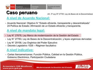 Secretaría
General
Secretaría de Gestión
Pública
Caso peruano
A nivel de Acuerdo Nacional:
- Acuerdo Nacional: Objetivo IV “Estado eficiente, transparente y descentralizado”
24 Política de Estado: Afirmación de un Estado eficiente y transparente.
- Ley N° 27678, Ley Marco de modernización de la Gestión del Estado
A nivel de mandato legal:
- Ley N° 29158, Ley Orgánica del Poder Ejecutivo
- Decreto Legislativo 1026 – Régimen facultativo
- Ley N° 27783, Ley de Bases de la Descentralización; y leyes orgánicas derivadas
A nivel indicativo:
- Cartas Iberoamericanas: Función Pública, Calidad en la Gestión Pública,
Gobierno Electrónico, Participación Ciudadana
Art. 3º Ley Nº 27783. Ley de Bases de la Descentralizació
 