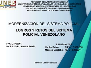 REPÚBLICA BOLIVARIANA DE VENEZUELA
MINISTERIO DEL PODER POPULAR PARA LA EDUCACIÓN UNIVERSITARIA
UNIVERSIDAD NACIONAL EXPERIMENTAL DE LA SEGURIDAD
CENTRO DE FORMACIÓN BARINAS - ESTADO BARINAS
PROGRAMA NACIONAL DE FORMACIÓN AVANZADA
Barinitas Octubre del 2023
ESTUDIANTES:
Hache Dulce C.I V- 12.551.950
Montes Cristóbal C.I V- 9.989.911
FACILITADOR:
Dr. Eduardo Acosta Prado
MODERNIZACIÓN DEL SISTEMA POLICIAL
LOGROS Y RETOS DEL SISTEMA
POLICIAL VENEZOLANO
 