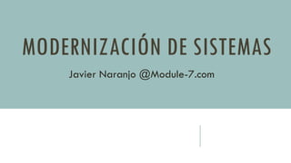 MODERNIZACIÓN DE SISTEMAS 
Javier Naranjo @Module-7.com  