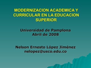 MODERNIZACION ACADEMICA Y CURRICULAR EN LA EDUCACION SUPERIOR Universidad de Pamplona Abril de 2008 Nelson Ernesto López Jiménez [email_address] 