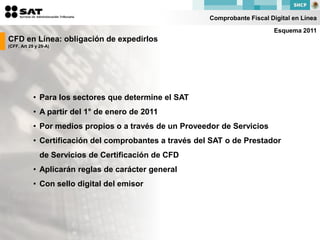 Comprobante Fiscal Digital en Línea

                                                                              Esquema 2011
CFD en Línea: obligación de expedirlos
(CFF, Art 29 y 29-A)




            • Para los sectores que determine el SAT
            • A partir del 1° de enero de 2011
            • Por medios propios o a través de un Proveedor de Servicios
            • Certificación del comprobantes a través del SAT o de Prestador
               de Servicios de Certificación de CFD
            • Aplicarán reglas de carácter general
            • Con sello digital del emisor
 