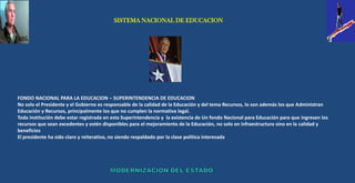 SISTEMA NACIONAL DE EDUCACION




FONDO NACIONAL PARA LA EDUCACION – SUPERINTENDENCIA DE EDUCACION
No solo el Presidente y el Gobierno es responsable de la calidad de la Educación y del tema Recursos, lo son además los que Administran
Educación y Recursos, principalmente los que no cumplen la normativa legal.
Toda institución debe estar registrada en esta Superintendencia y la existencia de Un fondo Nacional para Educación para que ingresen los
recursos que sean excedentes y estén disponibles para el mejoramiento de la Educación, no solo en infraestructura sino en la calidad y
beneficios
El presidente ha sido claro y reiterativo, no siendo respaldado por la clase política interesada
 