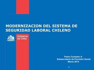 MODERNIZACION DEL SISTEMA DE
SEGURIDAD LABORAL CHILENO




                          Pedro Contador A.
                    Subsecretario de Previsión Social
                              Marzo 2013

                               1
 