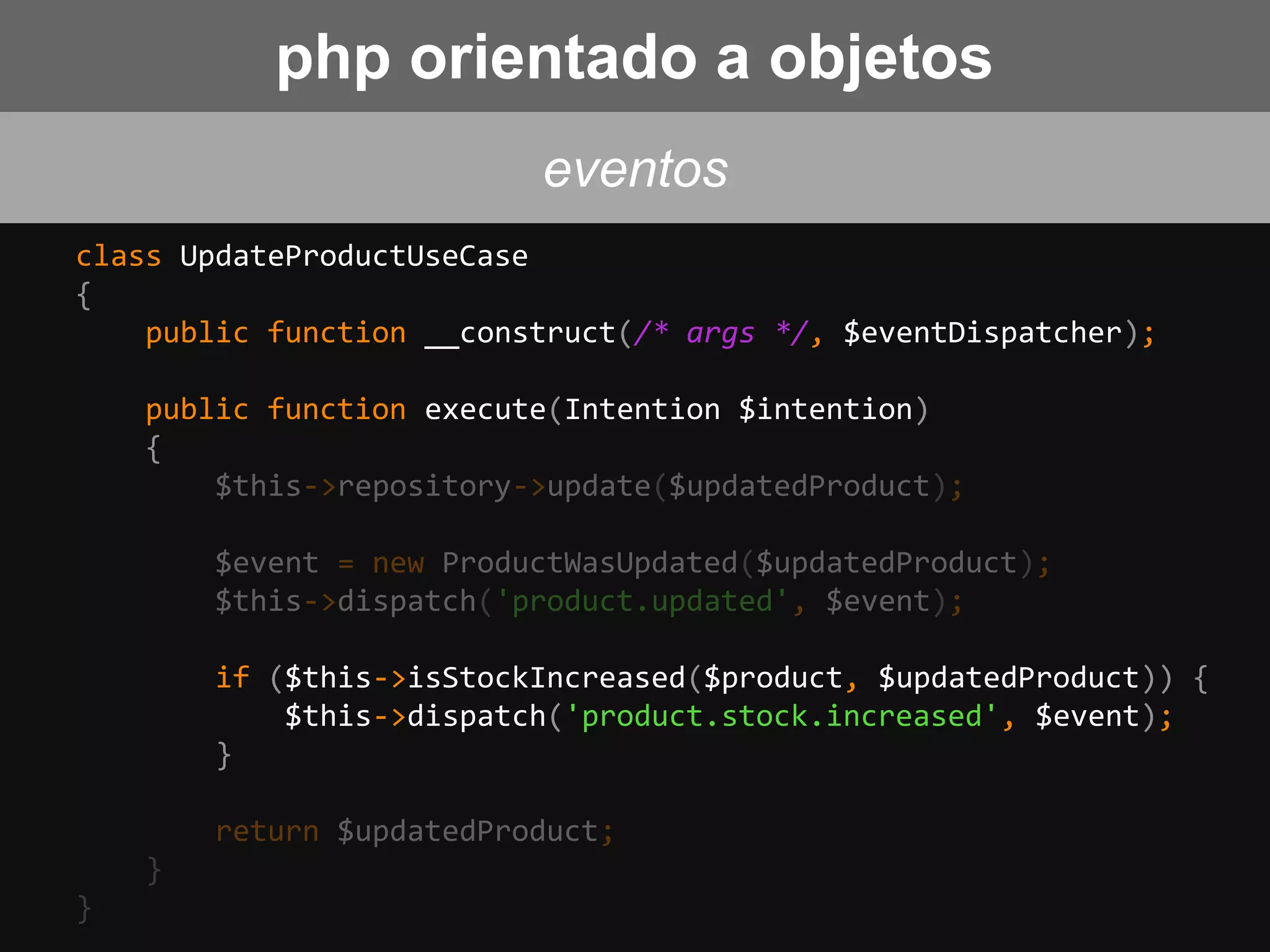 class UpdateProductUseCase
{
public function __construct(/* args */, $eventDispatcher);
public function execute(Intention $intention)
{
$this->repository->update($updatedProduct);
$event = new ProductWasUpdated($updatedProduct);
$this->dispatch('product.updated', $event);
if ($this->isStockIncreased($product, $updatedProduct)) {
$this->dispatch('product.stock.increased', $event);
}
return $updatedProduct;
}
}
eventos
php orientado a objetos
 