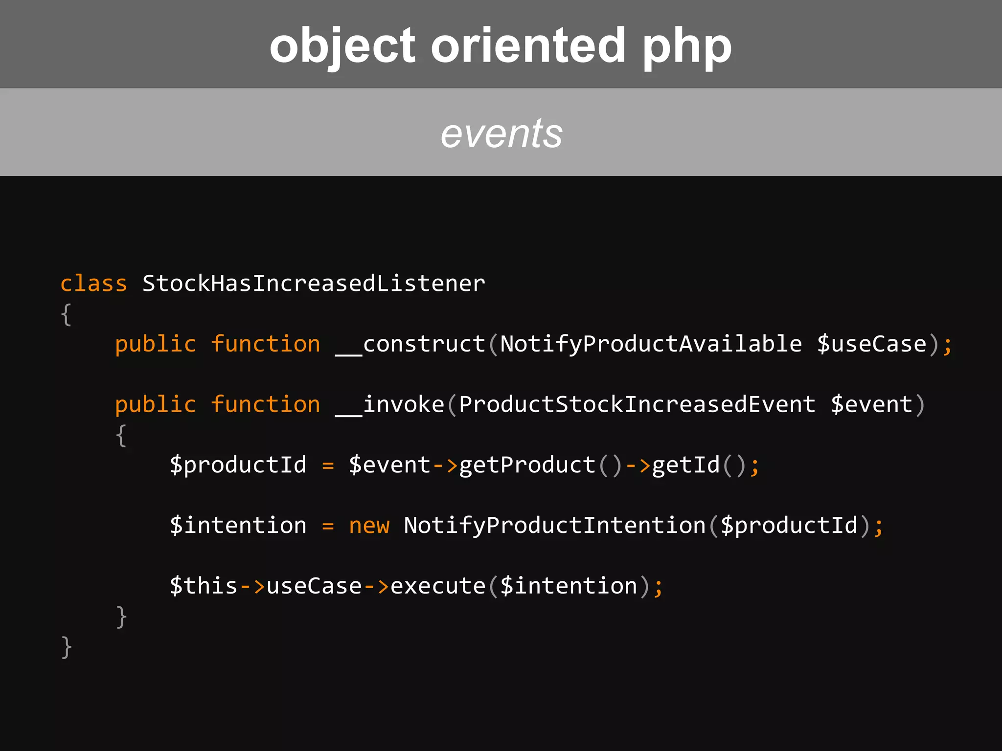 class StockHasIncreasedListener
{
public function __construct(NotifyProductAvailable $useCase);
public function __invoke(ProductStockIncreasedEvent $event)
{
$productId = $event->getProduct()->getId();
$intention = new NotifyProductIntention($productId);
$this->useCase->execute($intention);
}
}
events
object oriented php
 