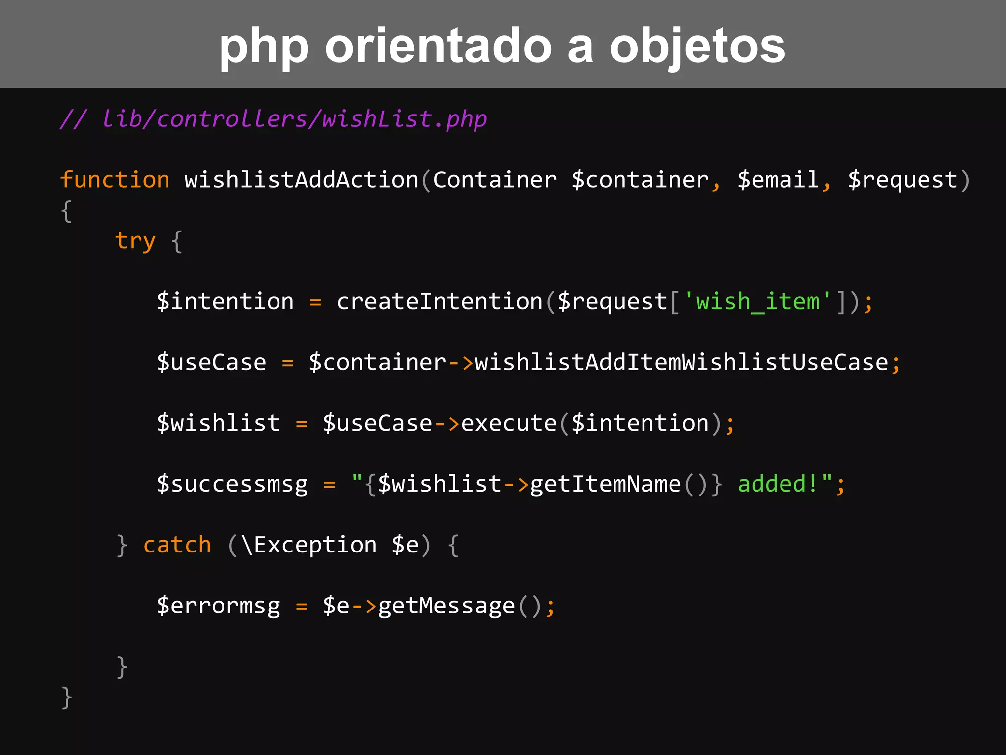 // lib/controllers/wishList.php
function wishlistAddAction(Container $container, $email, $request)
{
try {
$intention = createIntention($request['wish_item']);
$useCase = $container->wishlistAddItemWishlistUseCase;
$wishlist = $useCase->execute($intention);
$successmsg = "{$wishlist->getItemName()} added!";
} catch (Exception $e) {
$errormsg = $e->getMessage();
}
}
php orientado a objetos
 