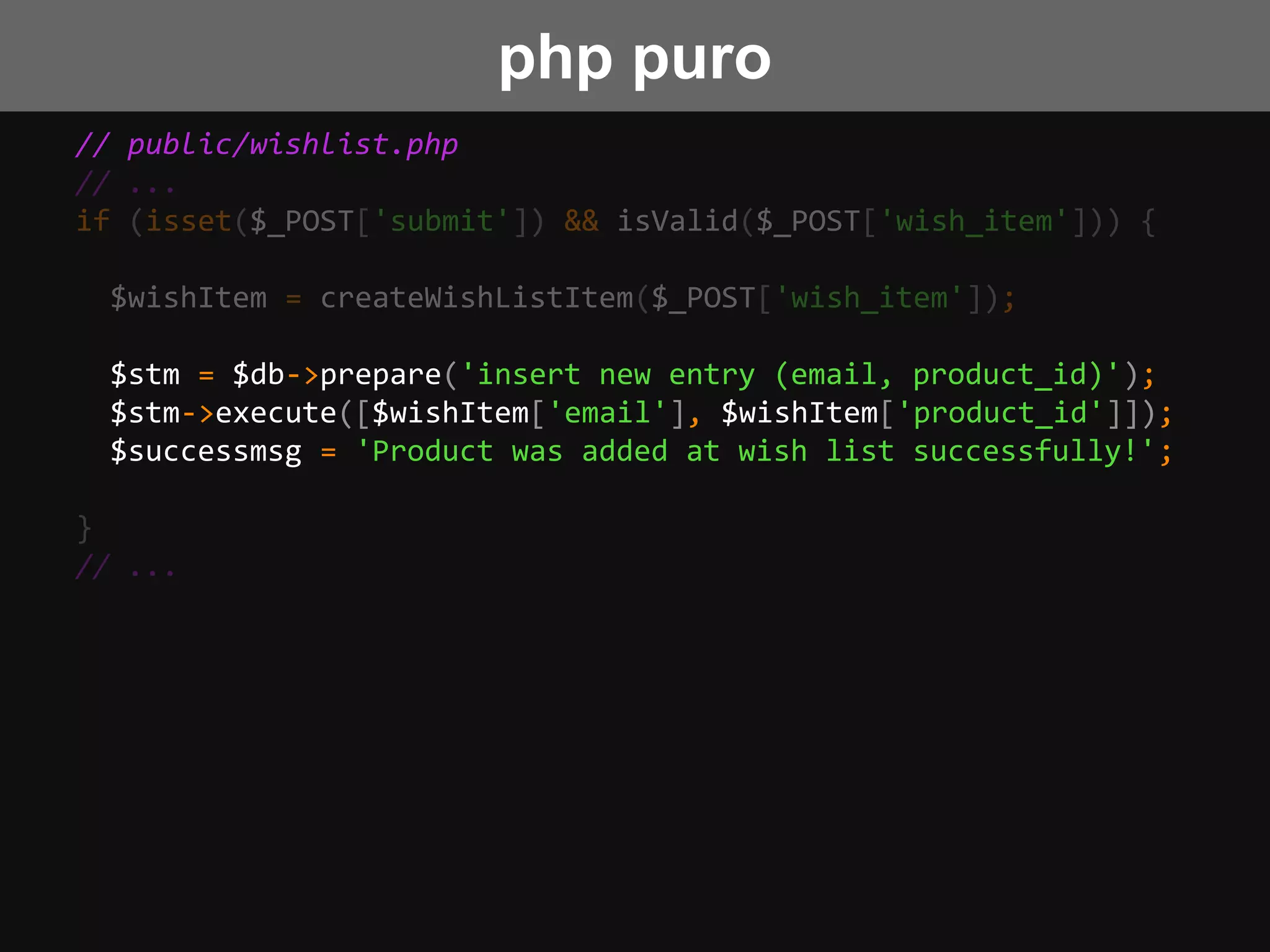 // public/wishlist.php
// ...
if (isset($_POST['submit']) && isValid($_POST['wish_item'])) {
$wishItem = createWishListItem($_POST['wish_item']);
$stm = $db->prepare('insert new entry (email, product_id)');
$stm->execute([$wishItem['email'], $wishItem['product_id']]);
$successmsg = 'Product was added at wish list successfully!';
}
// ...
php puro
 