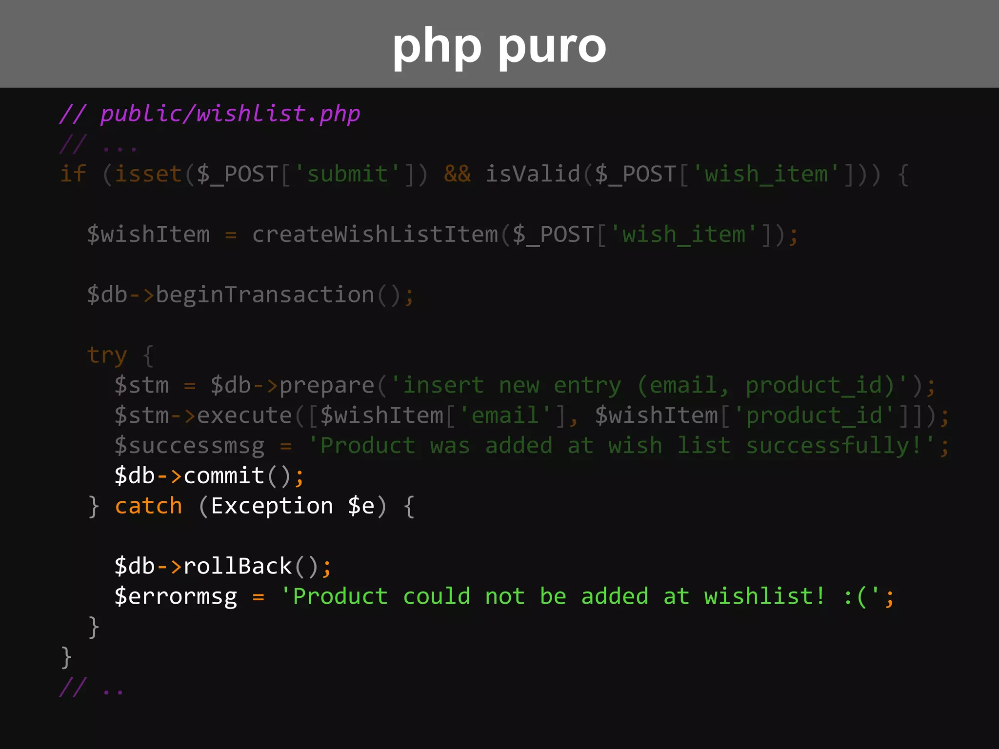 // public/wishlist.php
// ...
if (isset($_POST['submit']) && isValid($_POST['wish_item'])) {
$wishItem = createWishListItem($_POST['wish_item']);
$db->beginTransaction();
try {
$stm = $db->prepare('insert new entry (email, product_id)');
$stm->execute([$wishItem['email'], $wishItem['product_id']]);
$successmsg = 'Product was added at wish list successfully!';
$db->commit();
} catch (Exception $e) {
$db->rollBack();
$errormsg = 'Product could not be added at wishlist! :(';
}
}
// ..
php puro
 