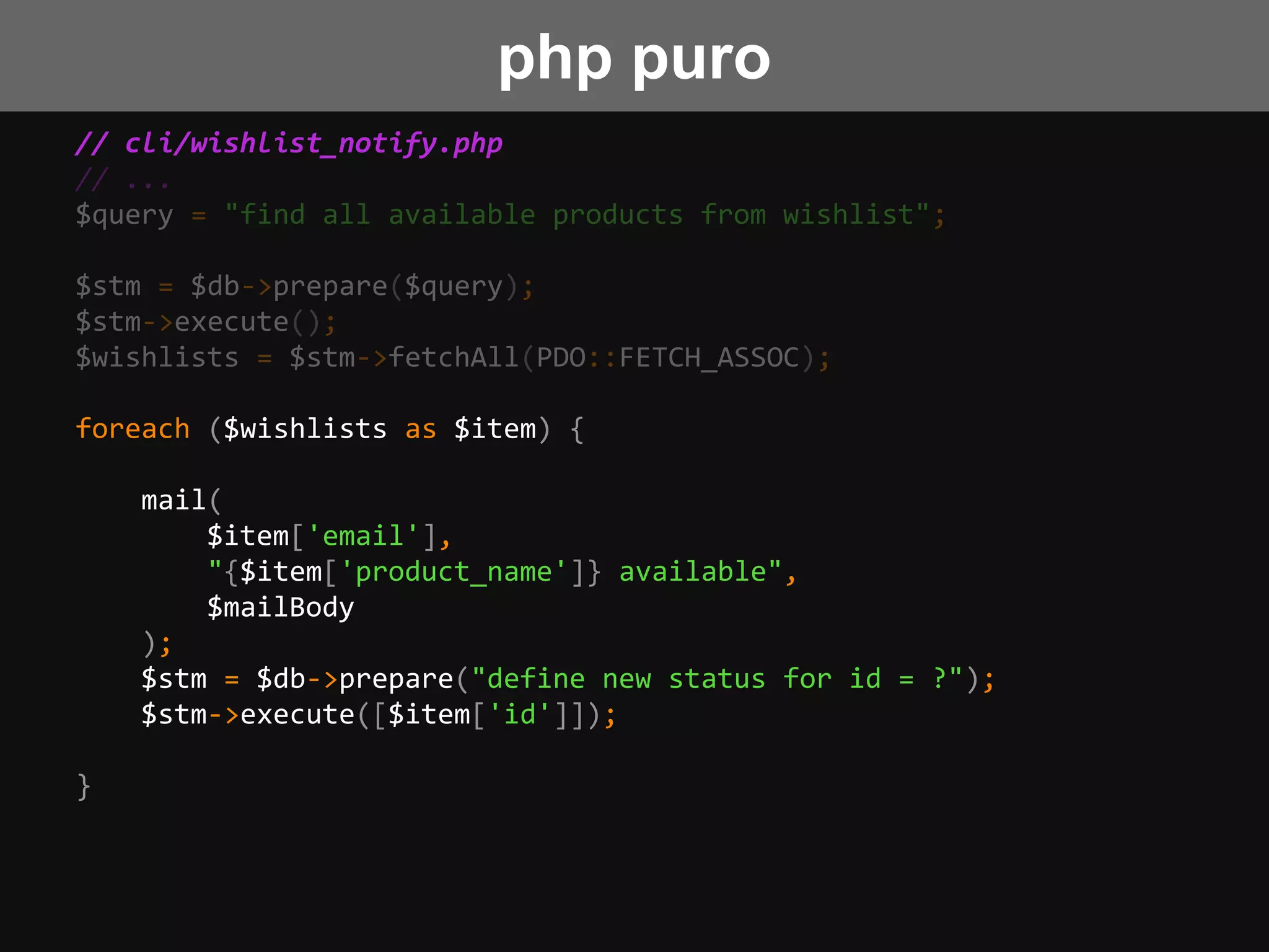 // cli/wishlist_notify.php
// ...
$query = "find all available products from wishlist";
$stm = $db->prepare($query);
$stm->execute();
$wishlists = $stm->fetchAll(PDO::FETCH_ASSOC);
foreach ($wishlists as $item) {
mail(
$item['email'],
"{$item['product_name']} available",
$mailBody
);
$stm = $db->prepare("define new status for id = ?");
$stm->execute([$item['id']]);
}
php puro
 
