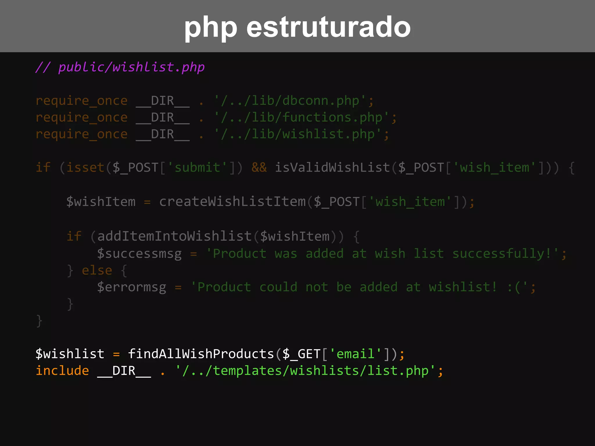 // public/wishlist.php
require_once __DIR__ . '/../lib/dbconn.php';
require_once __DIR__ . '/../lib/functions.php';
require_once __DIR__ . '/../lib/wishlist.php';
if (isset($_POST['submit']) && isValidWishList($_POST['wish_item'])) {
$wishItem = createWishListItem($_POST['wish_item']);
if (addItemIntoWishlist($wishItem)) {
$successmsg = 'Product was added at wish list successfully!';
} else {
$errormsg = 'Product could not be added at wishlist! :(';
}
}
$wishlist = findAllWishProducts($_GET['email']);
include __DIR__ . '/../templates/wishlists/list.php';
php estruturado
 