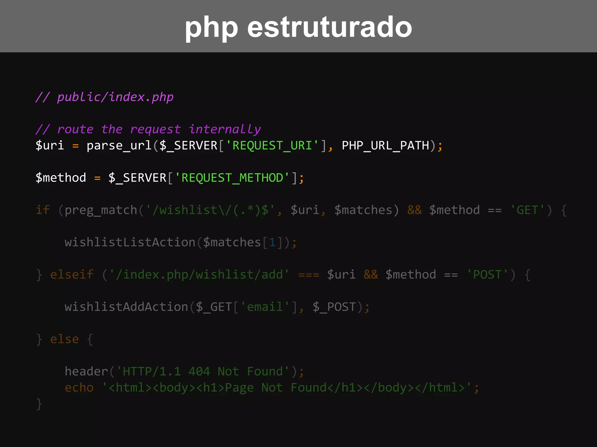 // public/index.php
// route the request internally
$uri = parse_url($_SERVER['REQUEST_URI'], PHP_URL_PATH);
$method = $_SERVER['REQUEST_METHOD'];
if (preg_match('/wishlist/(.*)$', $uri, $matches) && $method == 'GET') {
wishlistListAction($matches[1]);
} elseif ('/index.php/wishlist/add' === $uri && $method == 'POST') {
wishlistAddAction($_GET['email'], $_POST);
} else {
header('HTTP/1.1 404 Not Found');
echo '<html><body><h1>Page Not Found</h1></body></html>';
}
php estruturado
 