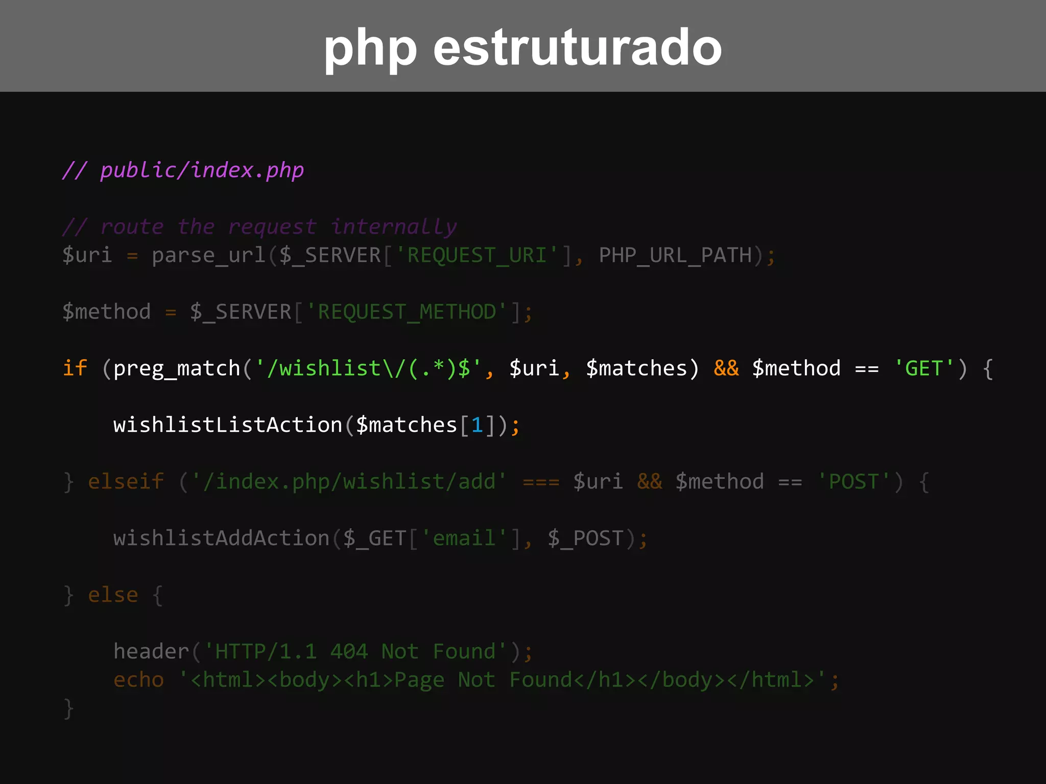 // public/index.php
// route the request internally
$uri = parse_url($_SERVER['REQUEST_URI'], PHP_URL_PATH);
$method = $_SERVER['REQUEST_METHOD'];
if (preg_match('/wishlist/(.*)$', $uri, $matches) && $method == 'GET') {
wishlistListAction($matches[1]);
} elseif ('/index.php/wishlist/add' === $uri && $method == 'POST') {
wishlistAddAction($_GET['email'], $_POST);
} else {
header('HTTP/1.1 404 Not Found');
echo '<html><body><h1>Page Not Found</h1></body></html>';
}
php estruturado
 
