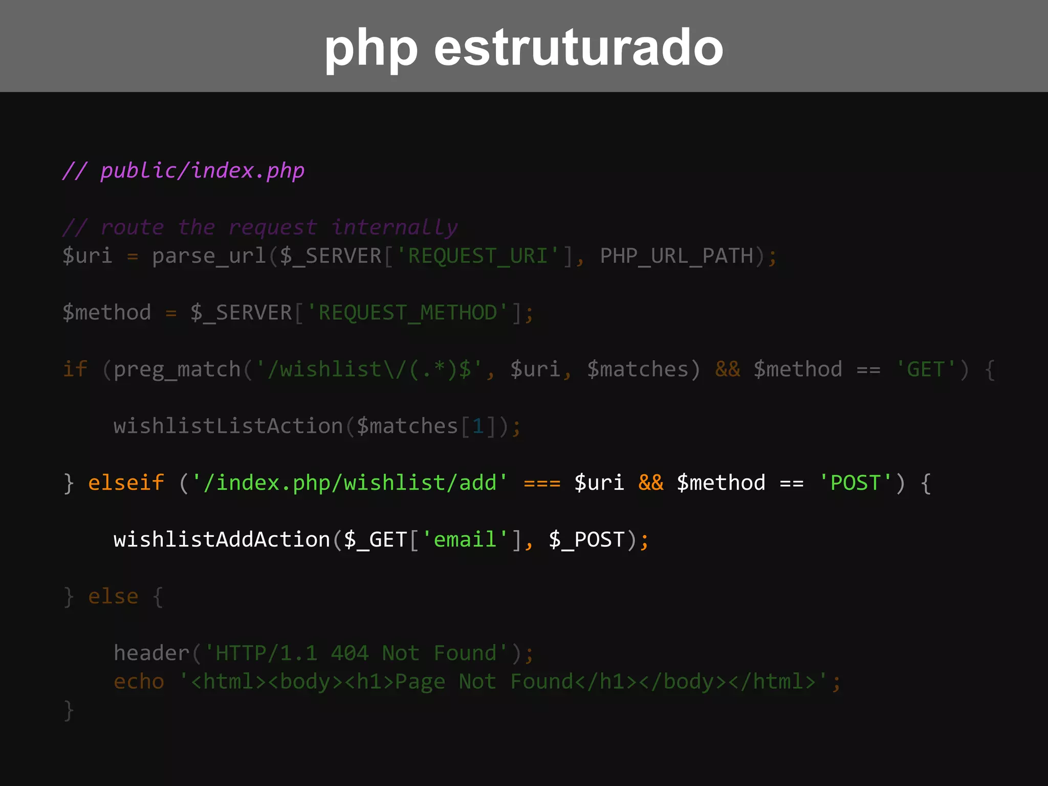 // public/index.php
// route the request internally
$uri = parse_url($_SERVER['REQUEST_URI'], PHP_URL_PATH);
$method = $_SERVER['REQUEST_METHOD'];
if (preg_match('/wishlist/(.*)$', $uri, $matches) && $method == 'GET') {
wishlistListAction($matches[1]);
} elseif ('/index.php/wishlist/add' === $uri && $method == 'POST') {
wishlistAddAction($_GET['email'], $_POST);
} else {
header('HTTP/1.1 404 Not Found');
echo '<html><body><h1>Page Not Found</h1></body></html>';
}
php estruturado
 