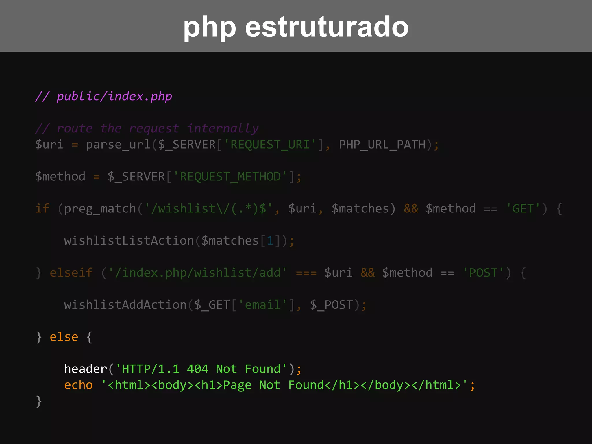 // public/index.php
// route the request internally
$uri = parse_url($_SERVER['REQUEST_URI'], PHP_URL_PATH);
$method = $_SERVER['REQUEST_METHOD'];
if (preg_match('/wishlist/(.*)$', $uri, $matches) && $method == 'GET') {
wishlistListAction($matches[1]);
} elseif ('/index.php/wishlist/add' === $uri && $method == 'POST') {
wishlistAddAction($_GET['email'], $_POST);
} else {
header('HTTP/1.1 404 Not Found');
echo '<html><body><h1>Page Not Found</h1></body></html>';
}
php estruturado
 