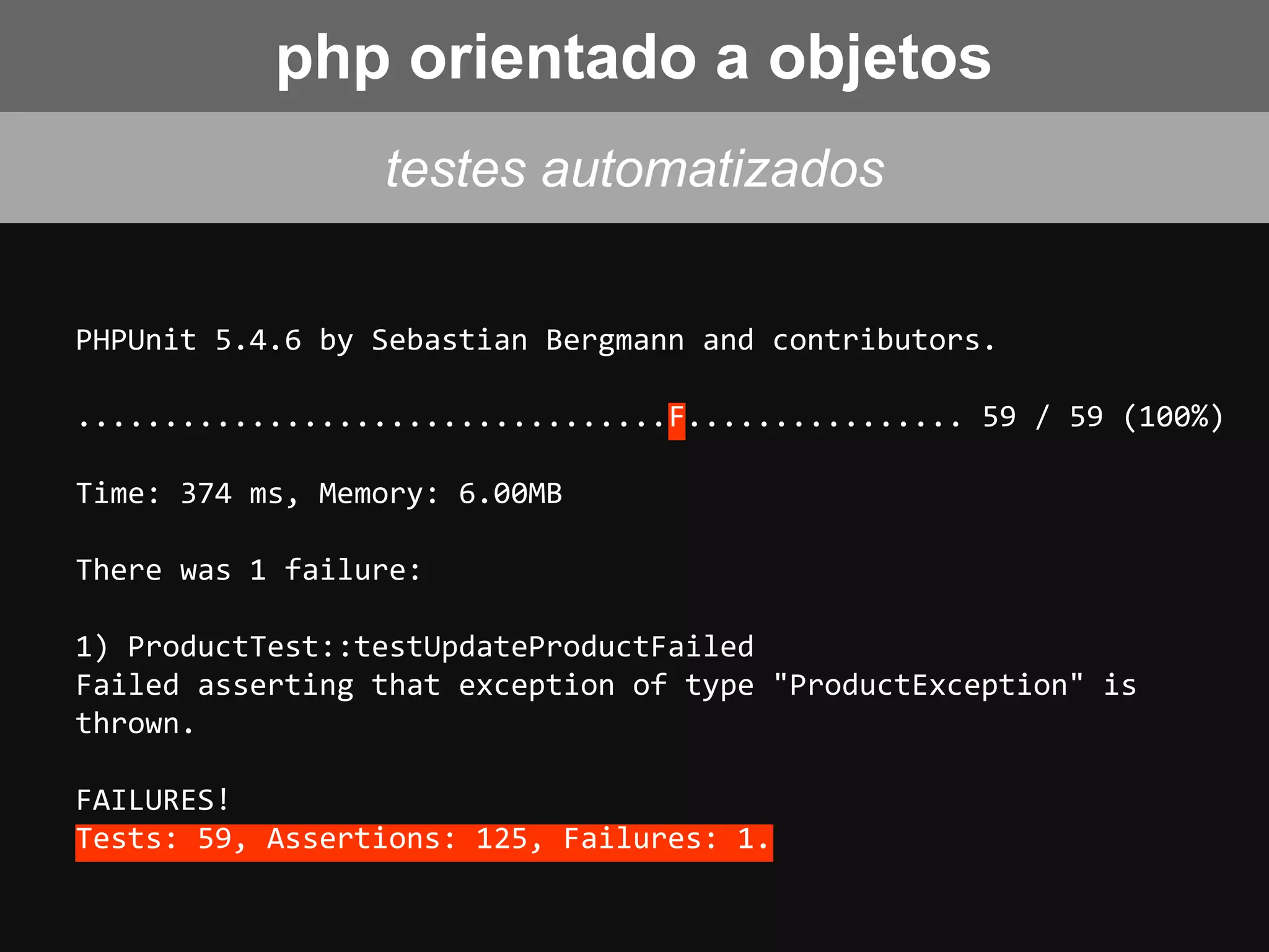 PHPUnit 5.4.6 by Sebastian Bergmann and contributors.
..................................F................ 59 / 59 (100%)
Time: 374 ms, Memory: 6.00MB
There was 1 failure:
1) ProductTest::testUpdateProductFailed
Failed asserting that exception of type "ProductException" is
thrown.
FAILURES!
Tests: 59, Assertions: 125, Failures: 1.
testes automatizados
php orientado a objetos
 