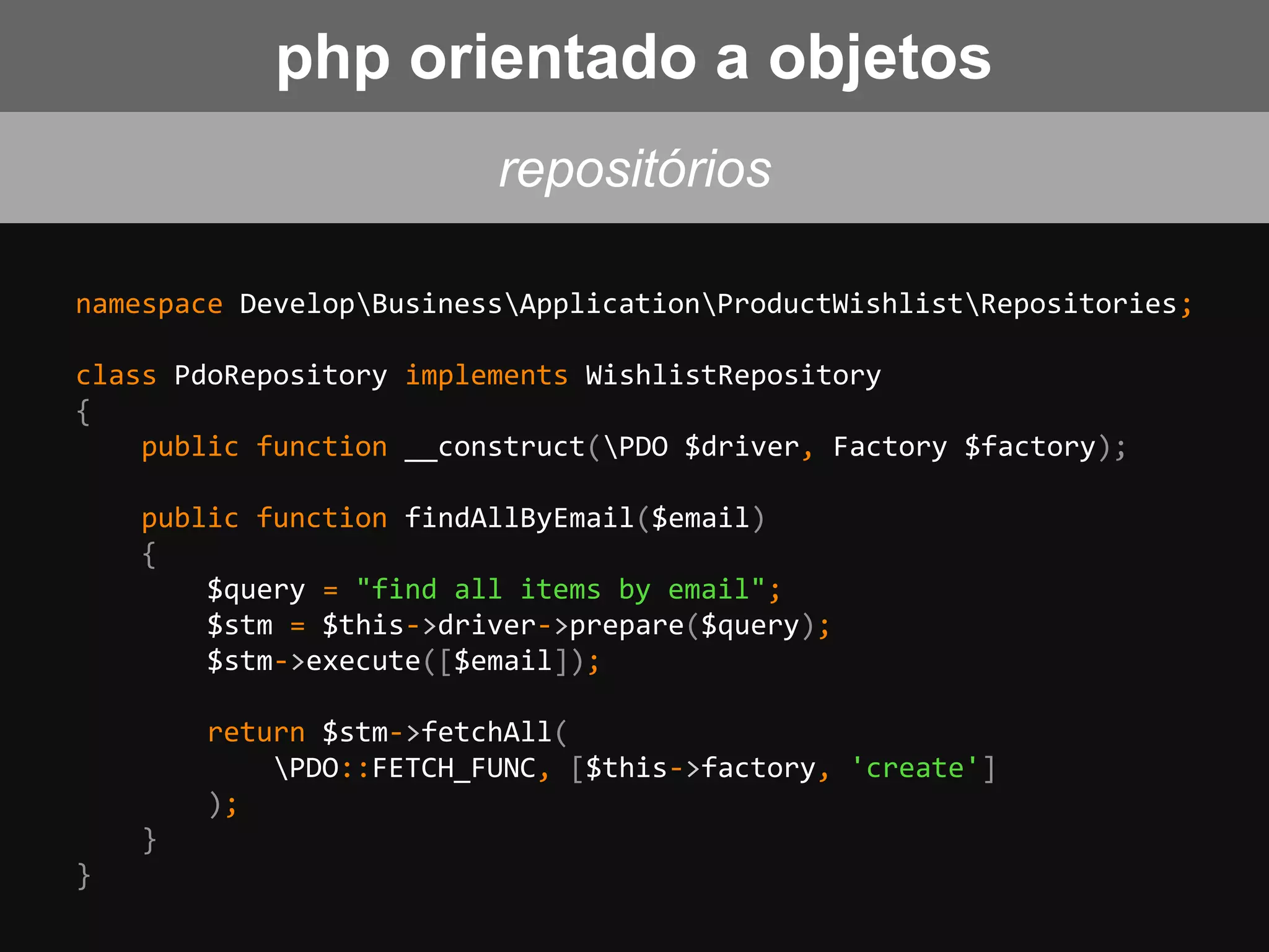 namespace DevelopBusinessApplicationProductWishlistRepositories;
class PdoRepository implements WishlistRepository
{
public function __construct(PDO $driver, Factory $factory);
public function findAllByEmail($email)
{
$query = "find all items by email";
$stm = $this->driver->prepare($query);
$stm->execute([$email]);
return $stm->fetchAll(
PDO::FETCH_FUNC, [$this->factory, 'create']
);
}
}
repositórios
php orientado a objetos
 