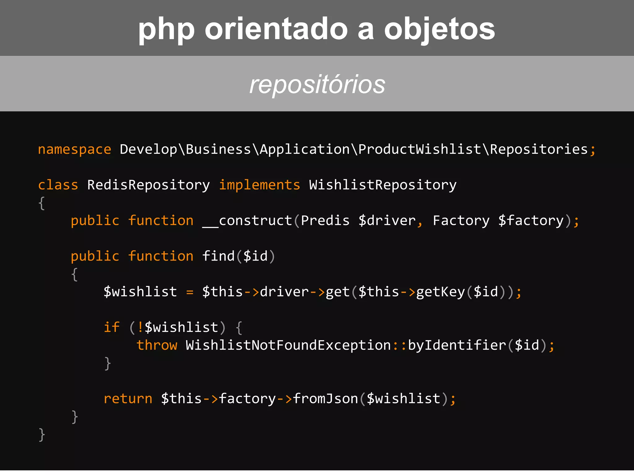 namespace DevelopBusinessApplicationProductWishlistRepositories;
class RedisRepository implements WishlistRepository
{
public function __construct(Predis $driver, Factory $factory);
public function find($id)
{
$wishlist = $this->driver->get($this->getKey($id));
if (!$wishlist) {
throw WishlistNotFoundException::byIdentifier($id);
}
return $this->factory->fromJson($wishlist);
}
}
repositórios
php orientado a objetos
 