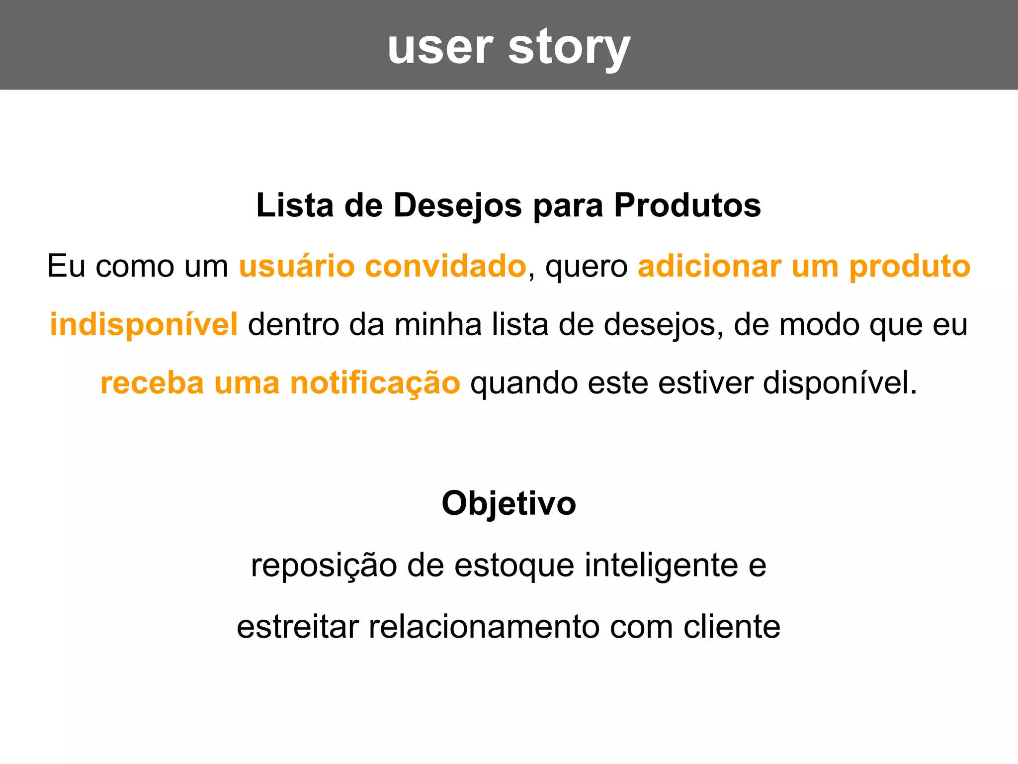 Lista de Desejos para Produtos
Eu como um usuário convidado, quero adicionar um produto
indisponível dentro da minha lista de desejos, de modo que eu
receba uma notificação quando este estiver disponível.
Objetivo
reposição de estoque inteligente e
estreitar relacionamento com cliente
user story
 