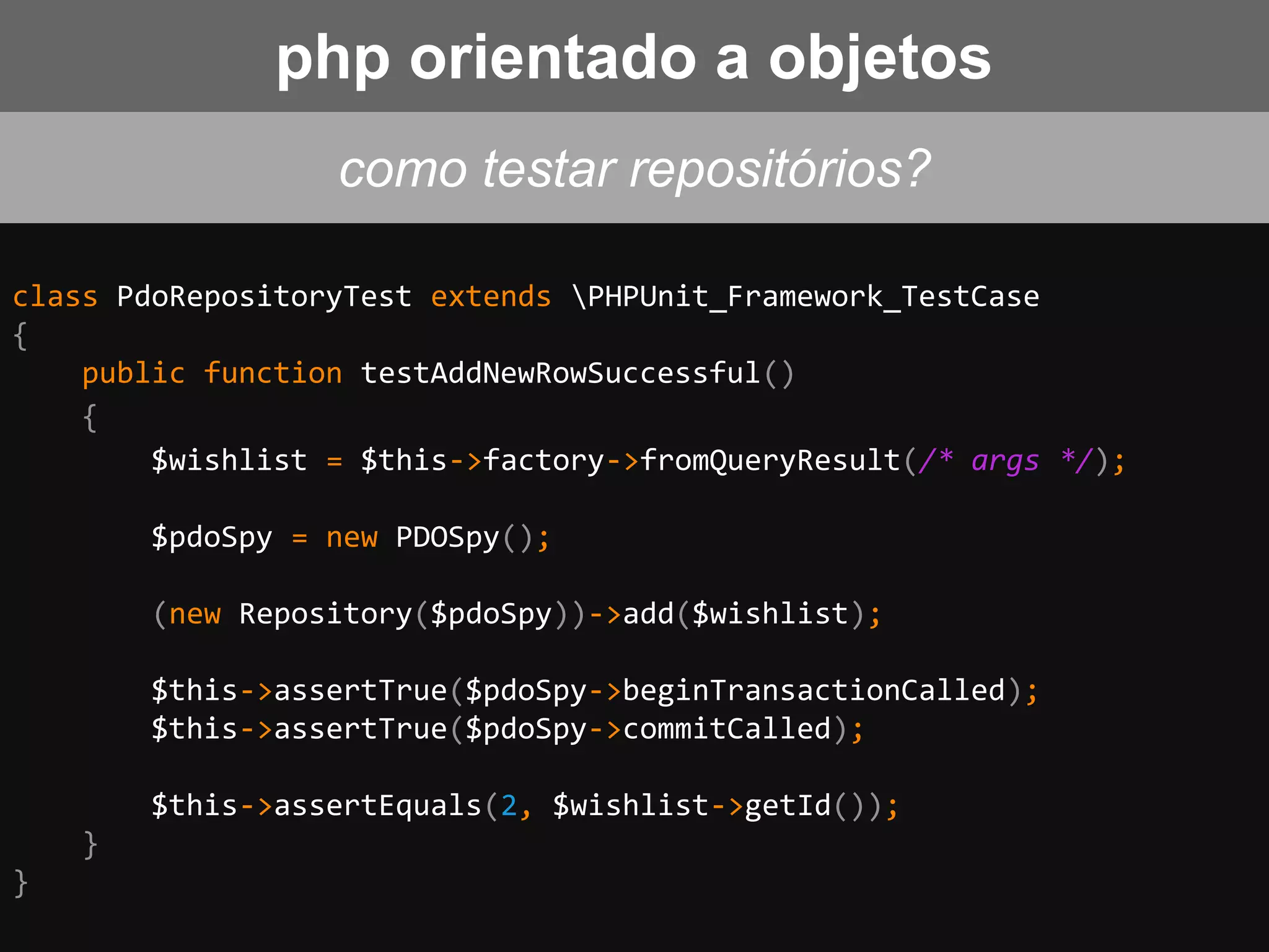 class PdoRepositoryTest extends PHPUnit_Framework_TestCase
{
public function testAddNewRowSuccessful()
{
$wishlist = $this->factory->fromQueryResult(/* args */);
$pdoSpy = new PDOSpy();
(new Repository($pdoSpy))->add($wishlist);
$this->assertTrue($pdoSpy->beginTransactionCalled);
$this->assertTrue($pdoSpy->commitCalled);
$this->assertEquals(2, $wishlist->getId());
}
}
como testar repositórios?
php orientado a objetos
 